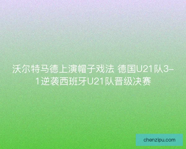 沃尔特马德上演帽子戏法 德国U21队3-1逆袭西班牙U21队晋级决赛