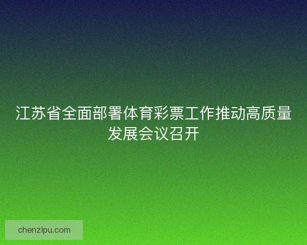 江苏省全面部署体育彩票工作推动高质量发展会议召开