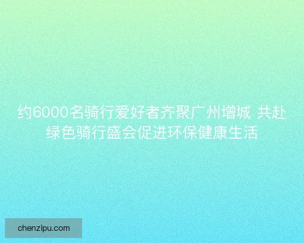 约6000名骑行爱好者齐聚广州增城 共赴绿色骑行盛会促进环保健康生活