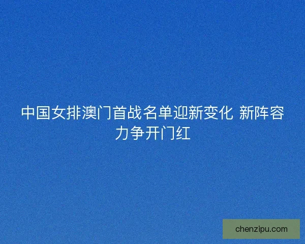 中国女排澳门首战名单迎新变化 新阵容力争开门红